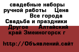 свадебные наборы (ручной работы) › Цена ­ 1 200 - Все города Свадьба и праздники » Другое   . Алтайский край,Змеиногорск г.